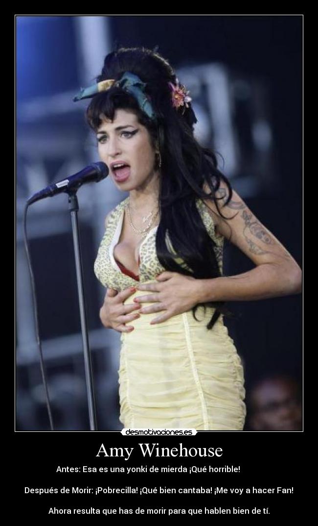 Amy Winehouse - Antes: Esa es una yonki de mierda ¡Qué horrible!           

 Después de Morir: ¡Pobrecilla! ¡Qué bien cantaba! ¡Me voy a hacer Fan! 

Ahora resulta que has de morir para que hablen bien de tí.