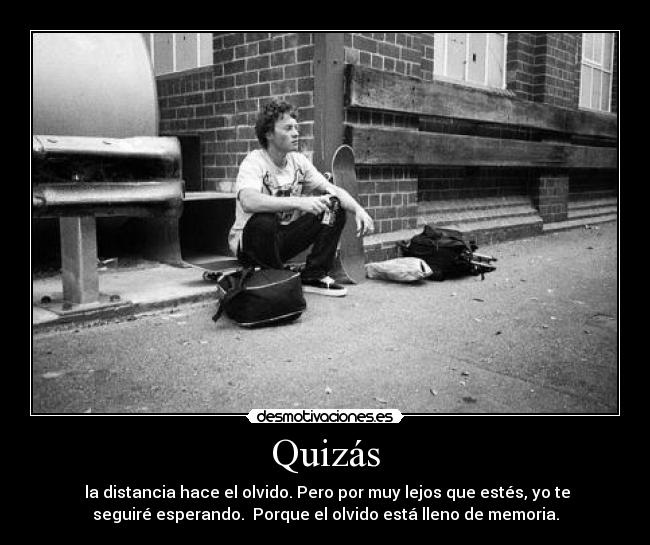 Quizás - la distancia hace el olvido. Pero por muy lejos que estés, yo te
seguiré esperando. Porque el olvido está lleno de memoria.