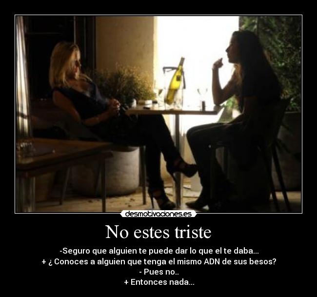 No estes triste - -Seguro que alguien te puede dar lo que el te daba...
+ ¿ Conoces a alguien que tenga el mismo ADN de sus besos?
- Pues no..
+ Entonces nada...