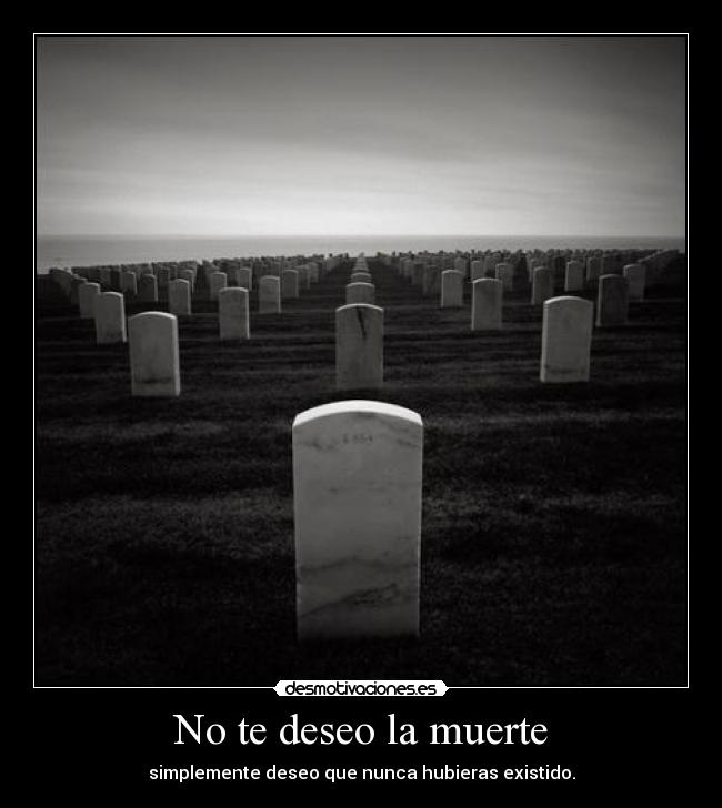 No te deseo la muerte - simplemente deseo que nunca hubieras existido.