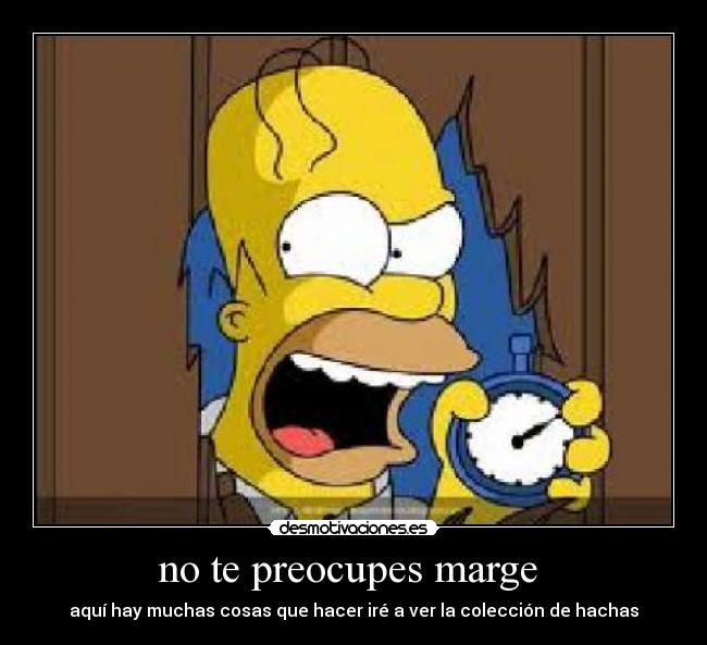 no te preocupes marge  - aquí hay muchas cosas que hacer iré a ver la colección de hachas