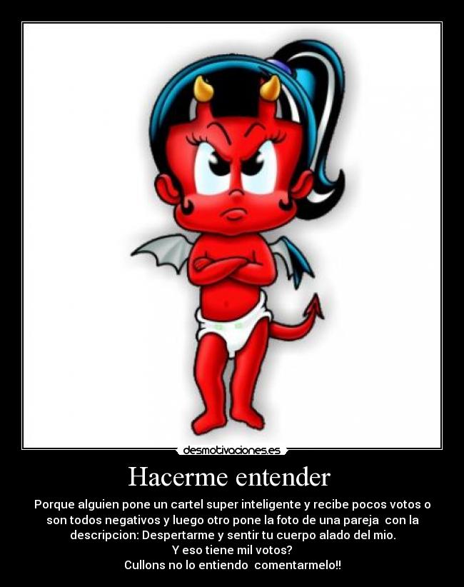 Hacerme entender  - Porque alguien pone un cartel super inteligente y recibe pocos votos o
son todos negativos y luego otro pone la foto de una pareja  con la
descripcion: Despertarme y sentir tu cuerpo alado del mio.
Y eso tiene mil votos?
Cullons no lo entiendo  comentarmelo!!