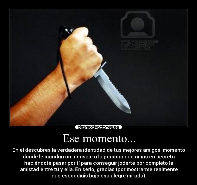 Ese momento... - En el descubres la verdadera identidad de tus mejores amigos, momento
donde le mandan un mensaje a la persona que amas en secreto
haciéndote pasar por tí para conseguir joderte por completo la
amistad entre tú y ella. En serio, gracias (por mostrarme realmente
que escondíais bajo esa alegre mirada).