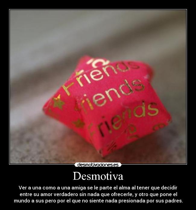 Desmotiva - Ver a una como a una amiga se le parte el alma al tener que decidir
entre su amor verdadero sin nada que ofrecerle, y otro que pone el
mundo a sus pero por el que no siente nada presionada por sus padres.