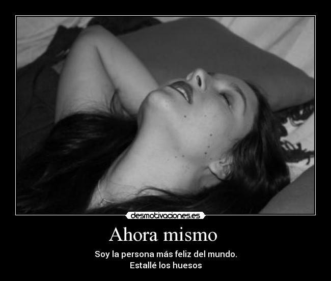 Ahora mismo  - Soy la persona más feliz del mundo.
Estallé los huesos