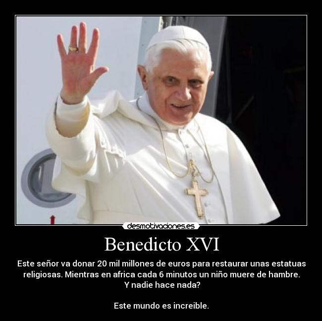 Benedicto XVI - Este señor va donar 20 mil millones de euros para restaurar unas estatuas
religiosas. Mientras en africa cada 6 minutos un niño muere de hambre.
Y nadie hace nada?
Este mundo es increible.