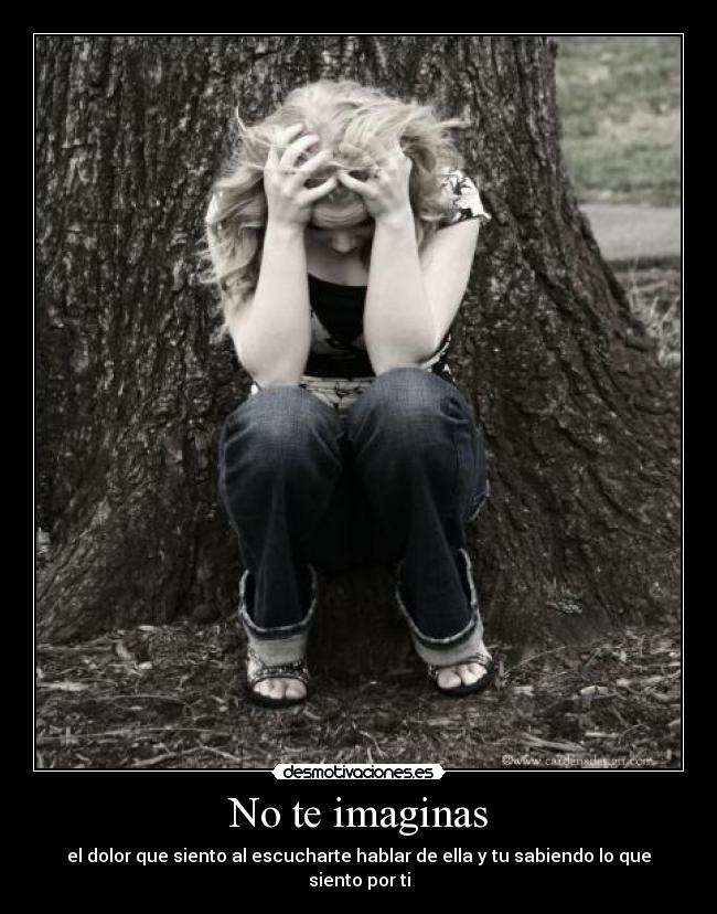 No te imaginas - el dolor que siento al escucharte hablar de ella y tu sabiendo lo que siento por ti