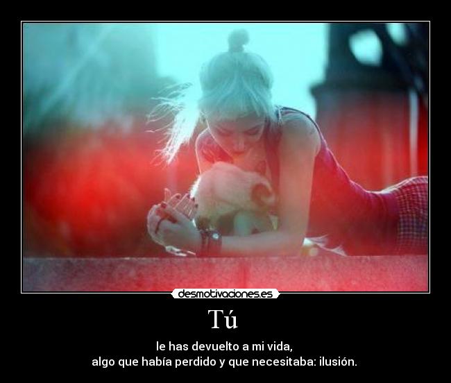 Tú - le has devuelto a mi vida,
algo que había perdido y que necesitaba: ilusión.