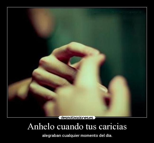 Anhelo cuando tus caricias - alegraban cualquier momento del día.