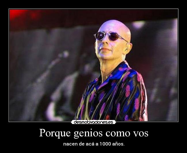 Porque genios como vos - nacen de acá a 1000 años.