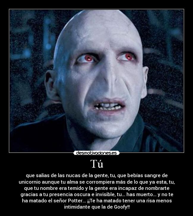 Tú - que salias de las nucas de la gente, tu, que bebías sangre de
unicornio aunque tu alma se corrompiera más de lo que ya esta, tu,
que tu nombre era temido y la gente era incapaz de﻿ nombrarte
gracias a tu presencia oscura e invisible, tu... has muerto... y no te
ha matado el señor Potter... ¡¡Te ha matado tener una risa menos
intimidante que la de Goofy!!