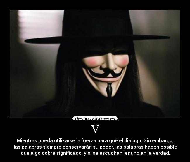 V - Mientras pueda utilizarse la fuerza para qué el dialogo. Sin embargo,
las palabras siempre conservarán su poder, las palabras hacen posible
que algo cobre significado, y si se escuchan, enuncian la verdad.