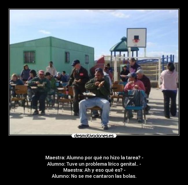 - Maestra: Alumno por qué no hizo la tarea? -
Alumno: Tuve un problema lírico genital.. -
Maestra: Ah y eso qué es? -
Alumno: No se me cantaron las bolas.