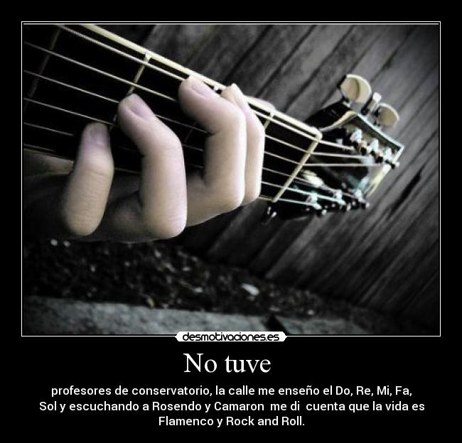No tuve  - profesores de conservatorio, la calle me enseño el Do, Re, Mi, Fa,
Sol y escuchando a Rosendo y Camaron  me di  cuenta que la vida es
Flamenco y Rock and Roll.
