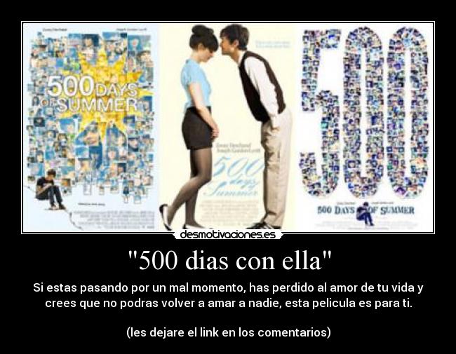 500 dias con ella - Si estas pasando por un mal momento, has perdido al amor de tu vida y
crees que no podras volver a amar a nadie, esta pelicula es para ti.

(les dejare el link en los comentarios)