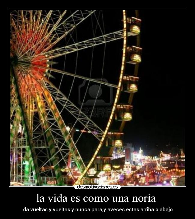 la vida es como una noria  - da vueltas y vueltas y nunca para,y aveces estas arriba o abajo