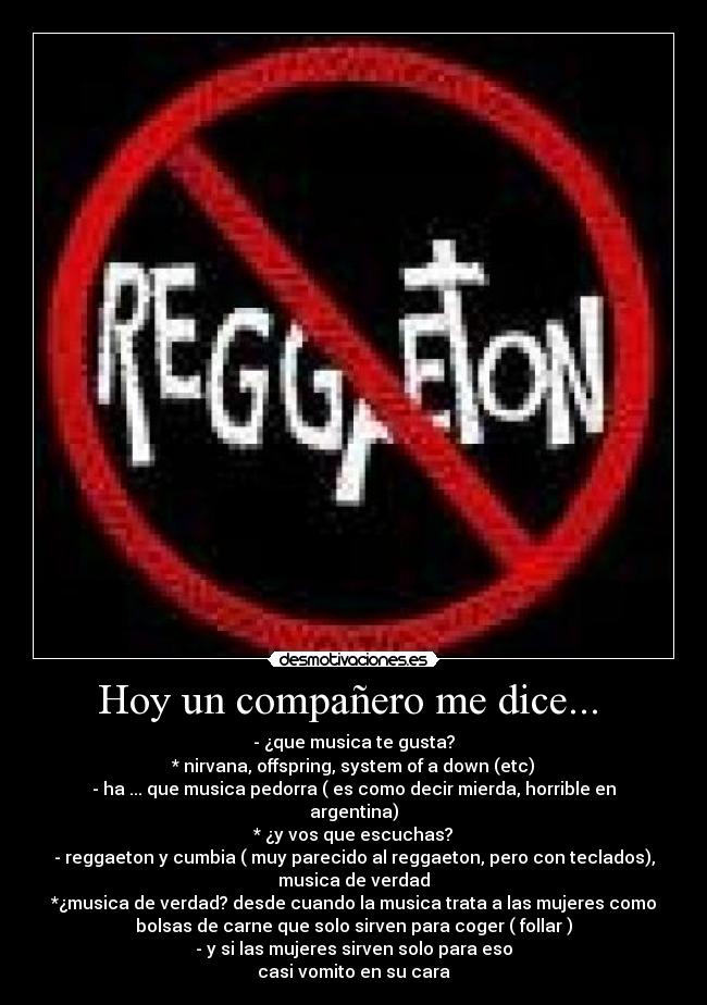 Hoy un compañero me dice... - - ¿que musica te gusta?
* nirvana, offspring, system of a down (etc)
- ha ... que musica pedorra ( es como decir mierda, horrible en
argentina)
* ¿y vos que escuchas?
- reggaeton y cumbia ( muy parecido al reggaeton, pero con teclados),
musica de verdad
*¿musica de verdad? desde cuando la musica trata a las mujeres como
bolsas de carne que solo sirven para coger ( follar )
- y si las mujeres sirven solo para eso
casi vomito en su cara