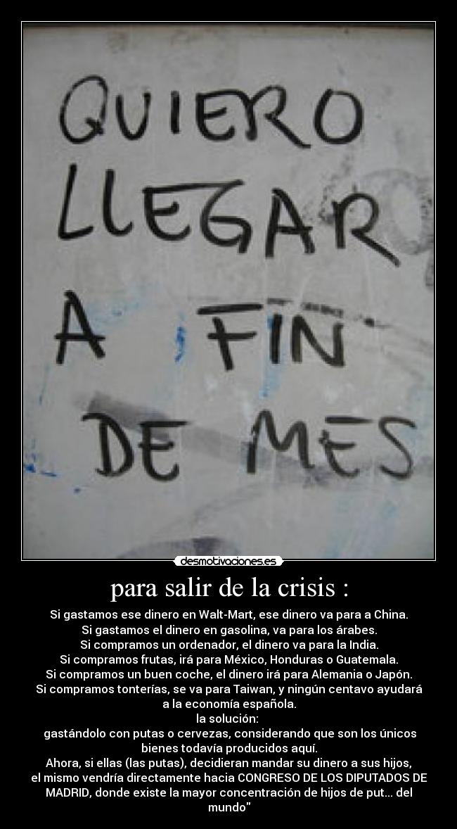 para salir de la crisis : - Si gastamos ese dinero en Walt-Mart, ese dinero va para a China.
Si gastamos el dinero en gasolina, va para los árabes.
Si compramos un ordenador, el dinero va para la India.
Si compramos frutas, irá para México, Honduras o Guatemala.
Si compramos un buen coche, el dinero irá para Alemania o Japón.
Si compramos tonterías, se va para Taiwan, y ningún centavo ayudará
a la economía española.
la solución: 
 gastándolo con putas o cervezas, considerando que son los únicos
bienes todavía producidos aquí.
Ahora, si ellas (las putas), decidieran mandar su dinero a sus hijos,
el mismo vendría directamente hacia CONGRESO DE LOS DIPUTADOS DE
MADRID, donde existe la mayor concentración de hijos de put... del
mundo