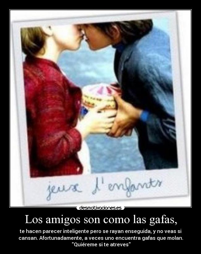Los amigos son como las gafas, - te hacen parecer inteligente pero se rayan enseguida, y no veas si
cansan. Afortunadamente, a veces uno encuentra gafas que molan.
Quiéreme si te atreves