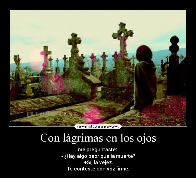 Con lágrimas en los ojos - me preguntaste: 
- ¿Hay algo peor que la muerte?
+Sí, la vejez.
Te contesté con voz firme.