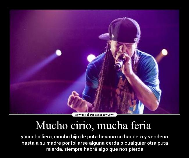 Mucho cirio, mucha feria - y mucho fiera, mucho hijo de puta besaría su bandera y vendería
hasta a su madre por follarse alguna cerda o cualquier otra puta
mierda, siempre habrá algo que nos pierda