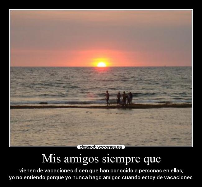 Mis amigos siempre que - vienen de vacaciones dicen que han conocido a personas en ellas,
yo no entiendo porque yo nunca hago amigos cuando estoy de vacaciones.
