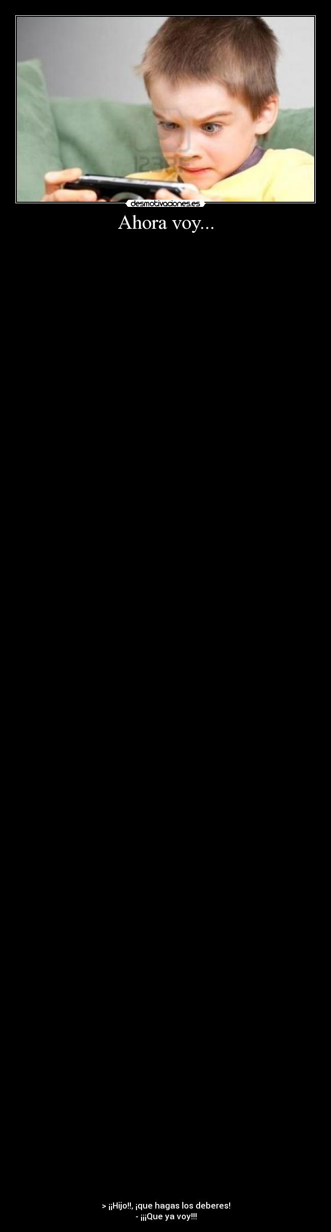 Ahora voy... -
> ¡¡Hijo!!, ¡que hagas los deberes!
- ¡¡¡Que ya voy!!!