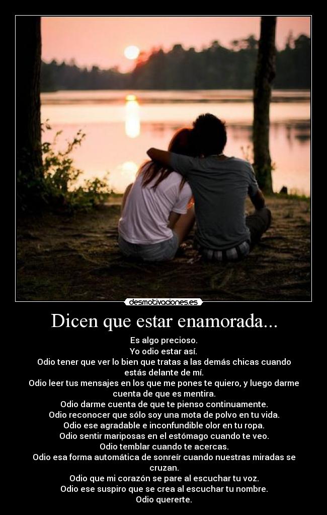 Dicen que estar enamorada... - Es algo precioso.
Yo odio estar así.
Odio tener que ver lo bien que tratas a las demás chicas cuando
estás delante de mí.
Odio leer tus mensajes en los que me pones te quiero, y luego darme
cuenta de que es mentira.
Odio darme cuenta de que te pienso continuamente.
Odio reconocer que sólo soy una mota de polvo en tu vida.
Odio ese agradable e inconfundible olor en tu ropa.
Odio sentir mariposas en el estómago cuando te veo.
Odio temblar cuando te acercas.
Odio esa forma automática de sonreír cuando nuestras miradas se
cruzan.
Odio que mi corazón se pare al escuchar tu voz.
Odio ese suspiro que se crea al escuchar tu nombre.
Odio quererte.