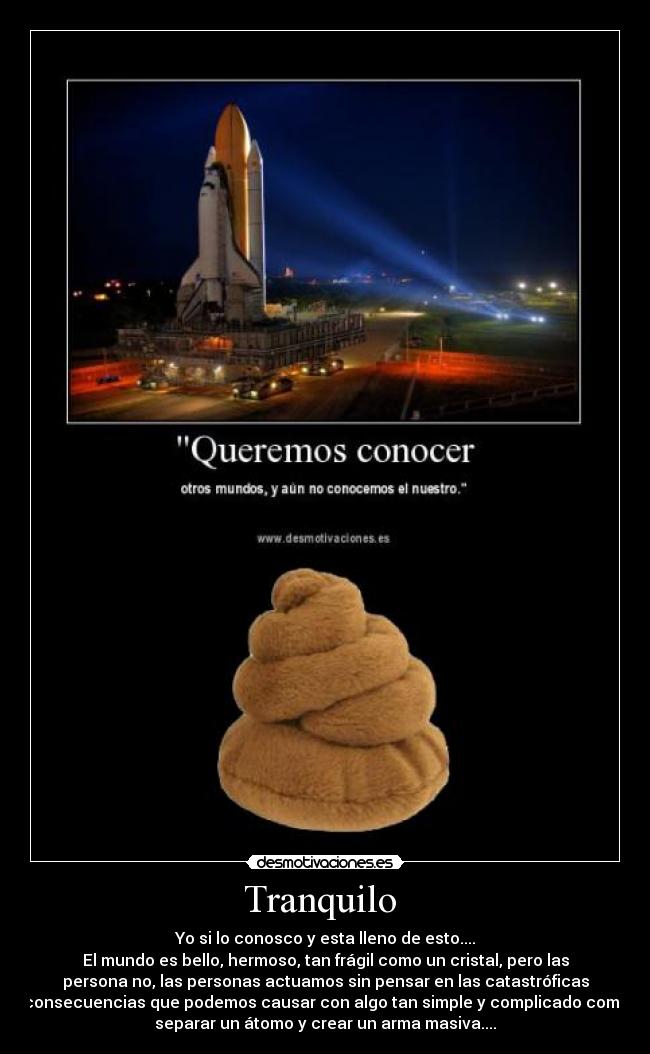 Tranquilo - Yo si lo conosco y esta lleno de esto....
El mundo es bello, hermoso, tan frágil como un cristal, pero las
persona no, las personas actuamos sin pensar en las catastróficas
consecuencias que podemos causar con algo tan simple y complicado como
separar un átomo y crear un arma masiva....