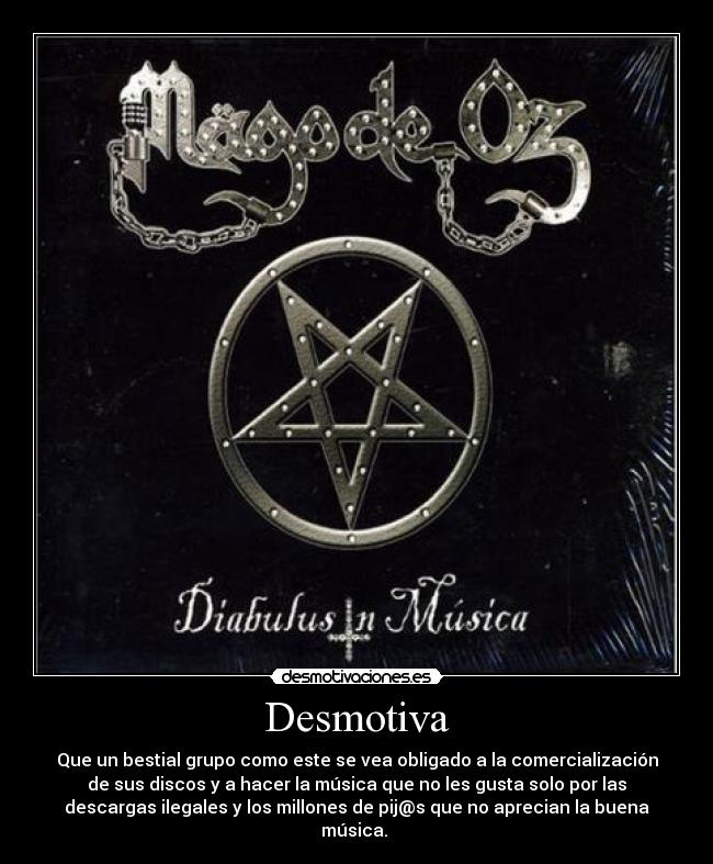 Desmotiva - Que un bestial grupo como este se vea obligado a la comercialización
de sus discos y a hacer la música que no les gusta solo por las
descargas ilegales y los millones de pij@s que no aprecian la buena
música. 