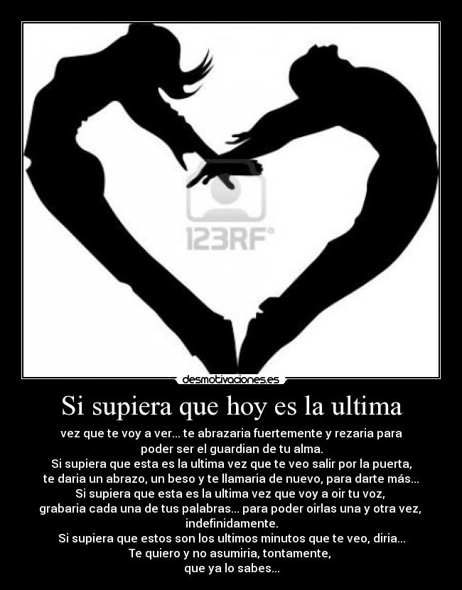Si supiera que hoy es la ultima - vez que te voy a ver... te abrazaria fuertemente y rezaria para
poder ser el guardian de tu alma.
Si supiera que esta es la ultima vez que te veo salir por la puerta,
te daria un abrazo, un beso y te llamaria de nuevo, para darte más...
Si supiera que esta es la ultima vez que voy a oir tu voz,
grabaria cada una de tus palabras... para poder oirlas una y otra vez,
indefinidamente.
Si supiera que estos son los ultimos minutos que te veo, diria...
Te quiero y no asumiria, tontamente,
que ya lo sabes...