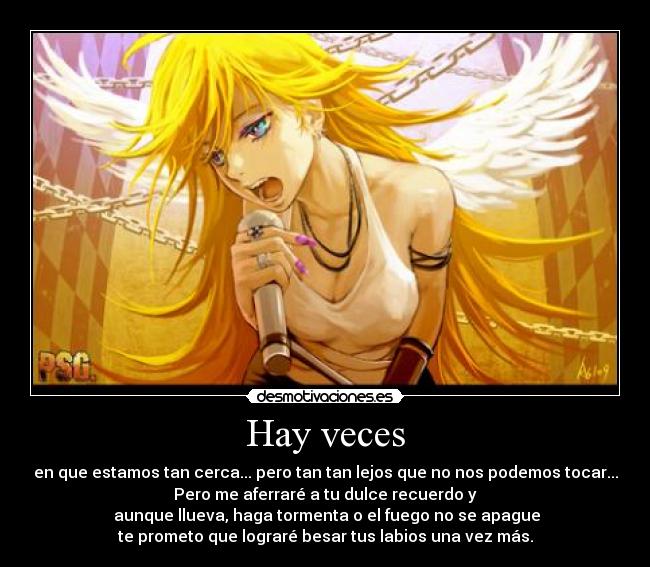 Hay veces - en que estamos tan cerca... pero tan tan lejos que no nos podemos tocar...
Pero me aferraré a tu dulce recuerdo y
 aunque llueva, haga tormenta o el fuego no se apague
te prometo que lograré besar tus labios una vez más.