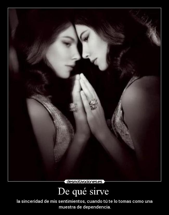 De qué sirve - la sinceridad de mis sentimientos, cuando tú te lo tomas como una
muestra de dependencia.