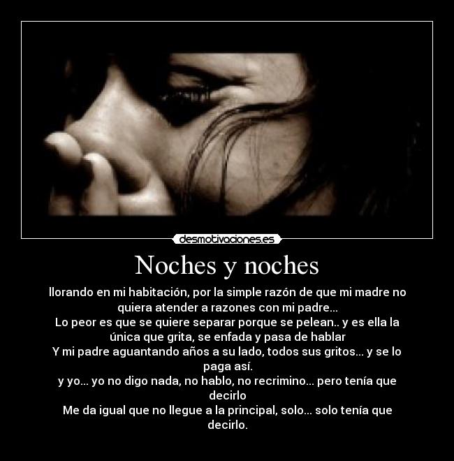 Noches y noches - llorando en mi habitación, por la simple razón de que mi madre no
quiera atender a razones con mi padre...
Lo peor es que se quiere separar porque se pelean.. y es ella la
única que grita, se enfada y pasa de hablar
Y mi padre aguantando años a su lado, todos sus gritos... y se lo
paga así.
y yo... yo no digo nada, no hablo, no recrimino... pero tenía que
decirlo
Me da igual que no llegue a la principal, solo... solo tenía que
decirlo.