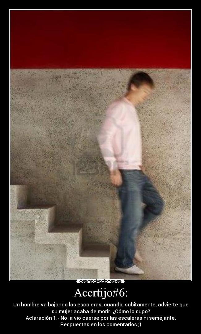 Acertijo#6: - Un hombre va bajando las escaleras, cuando, súbitamente, advierte que
su mujer acaba de morir. ¿Cómo lo supo?
Aclaración 1.- No la vio caerse por las escaleras ni semejante.
Respuestas en los comentarios ;)