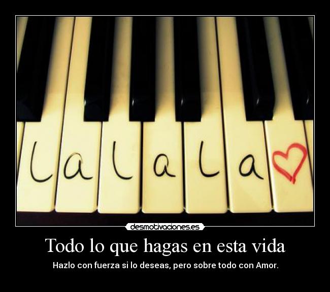 Todo lo que hagas en esta vida - Hazlo con fuerza si lo deseas, pero sobre todo con Amor.
