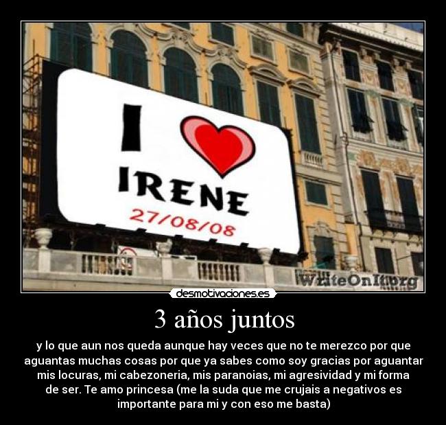 3 años juntos - y lo que aun nos queda aunque hay veces que no te merezco por que
aguantas muchas cosas por que ya sabes como soy gracias por aguantar
mis locuras, mi cabezoneria, mis paranoias, mi agresividad y mi forma
de ser. Te amo princesa (me la suda que me crujais a negativos es
importante para mi y con eso me basta)