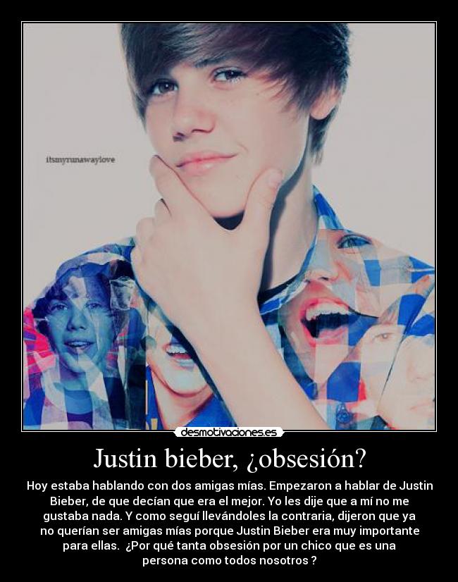 Justin bieber, ¿obsesión? - Hoy estaba hablando con dos amigas mías. Empezaron a hablar de Justin
Bieber, de que decían que era el mejor. Yo les dije que a mí no me
gustaba nada. Y como seguí llevándoles la contraria, dijeron que ya
no querían ser amigas mías porque Justin Bieber era muy importante
para ellas.  ¿Por qué tanta obsesión por un chico que es una
persona como todos nosotros ?