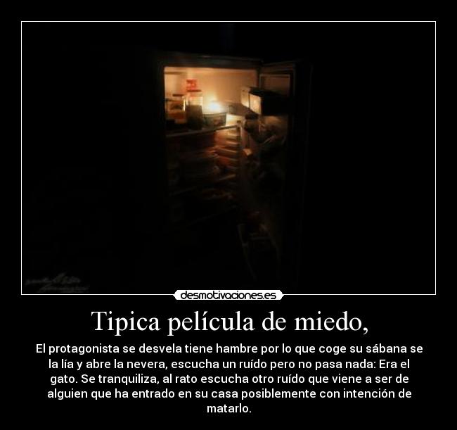 Tipica película de miedo, - El protagonista se desvela tiene hambre por lo que coge su sábana se
la lía y abre la nevera, escucha un ruído pero no pasa nada: Era el
gato. Se tranquiliza, al rato escucha otro ruído que viene a ser de
alguien que ha entrado en su casa posiblemente con intención de
matarlo.
