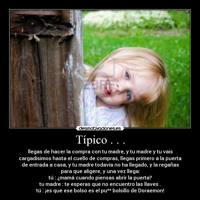 Típico . . . - llegas de hacer la compra con tu madre, y tu madre y tu vais
cargadísimos hasta el cuello de compras, llegas primero a la puerta
de entrada a casa, y tu madre todavía no ha llegado, y la regañas
para que aligere, y una vez llega:
tú : ¿mamá cuando piensas abrir la puerta?
tu madre : te esperas que no encuentro las llaves .
tú : ¡es que ese bolso es el pu** bolsillo de Doraemon!