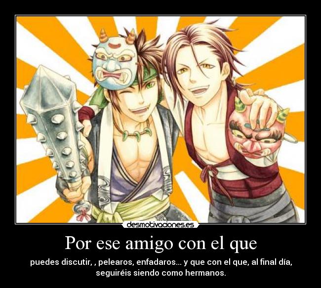 Por ese amigo con el que - puedes discutir, , pelearos, enfadaros... y que con el que, al final día,
seguiréis siendo como hermanos.