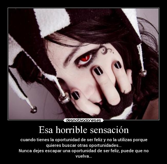 Esa horrible sensación - cuando tienes la oportunidad de ser feliz y no la utilizas porque
quieres buscar otras oportunidades...
Nunca dejes escapar una oportunidad de ser feliz, puede que no
vuelva...