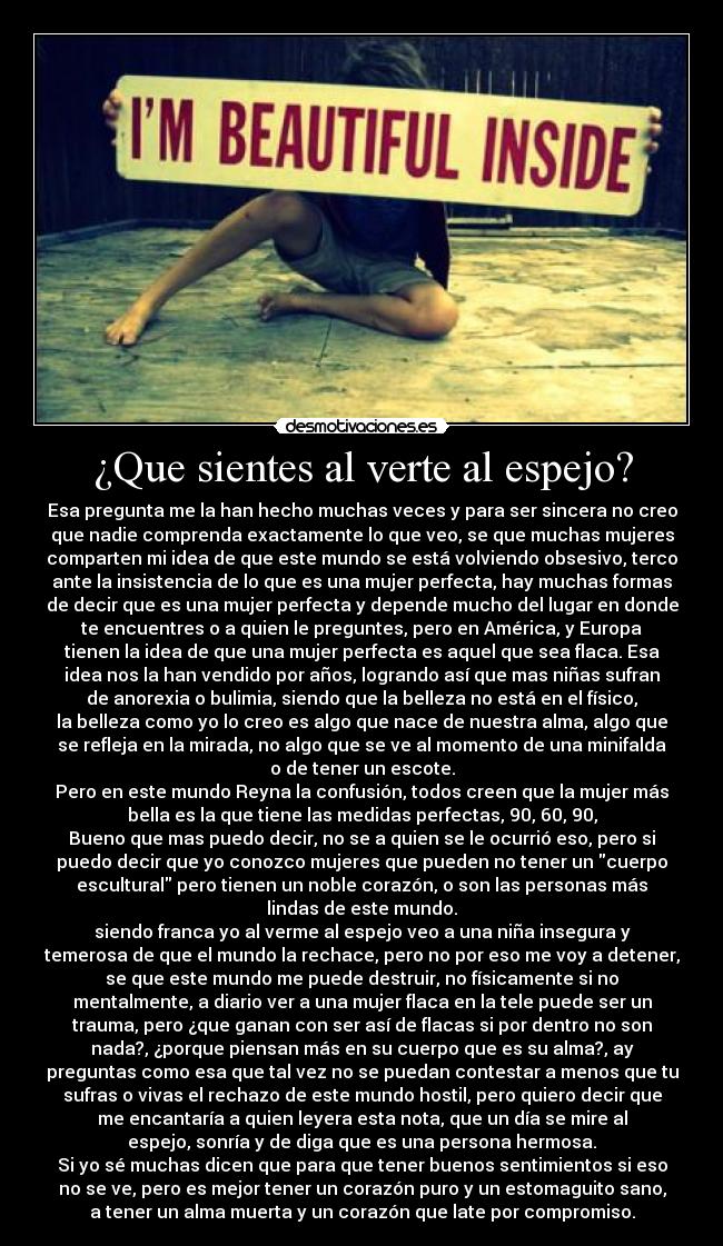 ¿Que sientes al verte al espejo? - Esa pregunta me la han hecho muchas veces y para ser sincera no creo
que nadie comprenda exactamente lo que veo, se que muchas mujeres
comparten mi idea de que este mundo se está volviendo obsesivo, terco
ante la insistencia de lo que es una mujer perfecta, hay muchas formas
de decir que es una mujer perfecta y depende mucho del lugar en donde
te encuentres o a quien le preguntes, pero en América, y Europa
tienen la idea de que una mujer perfecta es aquel que sea flaca. Esa
idea nos la han vendido por años, logrando así que mas niñas sufran
de anorexia o bulimia, siendo que la belleza no está en el físico,
la belleza como yo lo creo es algo que nace de nuestra alma, algo que
se refleja en la mirada, no algo que se ve al momento de una minifalda
o de tener un escote.
Pero en este mundo Reyna la confusión, todos creen que la mujer más
bella es la que tiene las medidas perfectas, 90, 60, 90,
Bueno que mas puedo decir, no se a quien se le ocurrió eso, pero si
puedo decir que yo conozco mujeres que pueden no tener un cuerpo
escultural pero tienen un noble corazón, o son las personas más
lindas de este mundo.
siendo franca yo al verme al espejo veo a una niña insegura y
temerosa de que el mundo la rechace, pero no por eso me voy a detener,
se que este mundo me puede destruir, no físicamente si no
mentalmente, a diario ver a una mujer flaca en la tele puede ser un
trauma, pero ¿que ganan con ser así de flacas si por dentro no son
nada?, ¿porque piensan más en su cuerpo que es su alma?, ay
preguntas como esa que tal vez no se puedan contestar a menos que tu
sufras o vivas el rechazo de este mundo hostil, pero quiero decir que
me encantaría a quien leyera esta nota, que un día se mire al
espejo, sonría y de diga que es una persona hermosa.
Si yo sé muchas dicen que para que tener buenos sentimientos si eso
no se ve, pero es mejor tener un corazón puro y un estomaguito sano,
a tener un alma muerta y un corazón que late por compromiso.