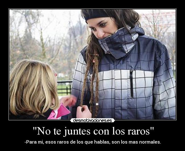 No te juntes con los raros - -Para mi, esos raros de los que hablas, son los mas normales.