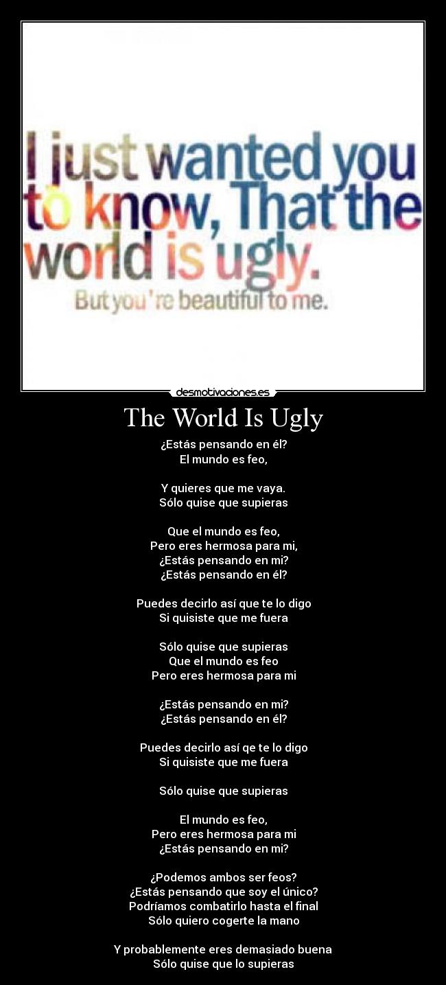 The World Is Ugly - ¿Estás pensando en él?
El mundo es feo,

Y quieres que me vaya.
Sólo quise que supieras

Que el mundo es feo,
Pero eres hermosa para mi,
¿Estás pensando en mi?
¿Estás pensando en él?

Puedes decirlo así que te lo digo
Si quisiste que me fuera

Sólo quise que supieras
Que el mundo es feo
Pero eres hermosa para mi

¿Estás pensando en mi?
¿Estás pensando en él?

Puedes decirlo así qe te lo digo
Si quisiste que me fuera

Sólo quise que supieras

El mundo es feo,
Pero eres hermosa para mi
¿Estás pensando en mi?

¿Podemos ambos ser feos?
¿Estás pensando que soy el único?
Podríamos combatirlo hasta el final
Sólo quiero cogerte la mano

Y probablemente eres demasiado buena
Sólo quise que lo supieras