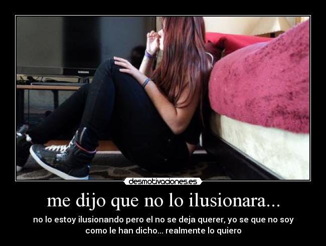 me dijo que no lo ilusionara... - no lo estoy ilusionando pero el no se deja querer, yo se que no soy
como le han dicho... realmente lo quiero
