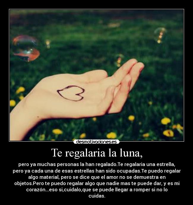 Te regalaria la luna, - pero ya muchas personas la han regalado.Te regalaria una estrella,
pero ya cada una de esas estrellas han sido ocupadas.Te puedo regalar
algo material, pero se dice que el amor no se demuestra en
objetos.Pero te puedo regalar algo que nadie mas te puede dar, y es mi
corazón...eso si,cuidalo,que se puede llegar a romper si no lo
cuidas.