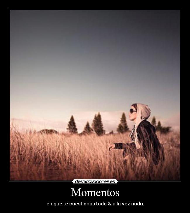 Momentos - en que te cuestionas todo & a la vez nada.