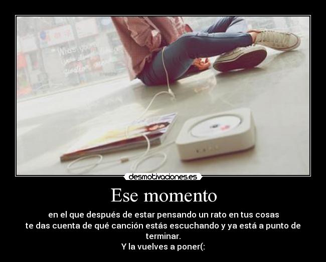 Ese momento - en el que después de estar pensando un rato en tus cosas
te das cuenta de qué canción estás escuchando y ya está a punto de terminar.
Y la vuelves a poner(: