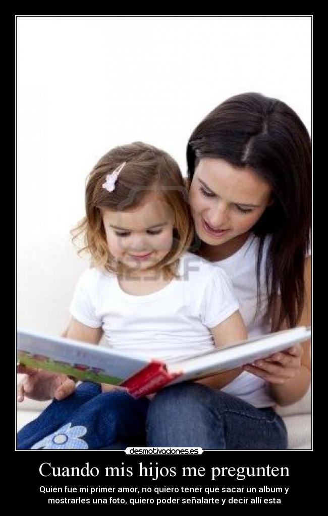 Cuando mis hijos me pregunten - Quien fue mi primer amor, no quiero tener que sacar un album y
mostrarles una foto, quiero poder señalarte y decir allí esta